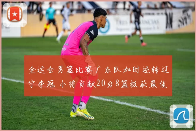 全运会男篮比赛广东队加时逆转辽宁夺冠 小将贡献20分8篮板获最佳球员