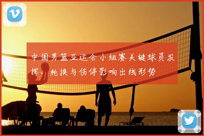 中国男篮亚运会小组赛关键球员发挥、轮换与伤停影响出线形势