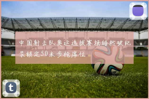 中国射击队奥运选拔赛杨皓然破纪录锁定50米步枪席位