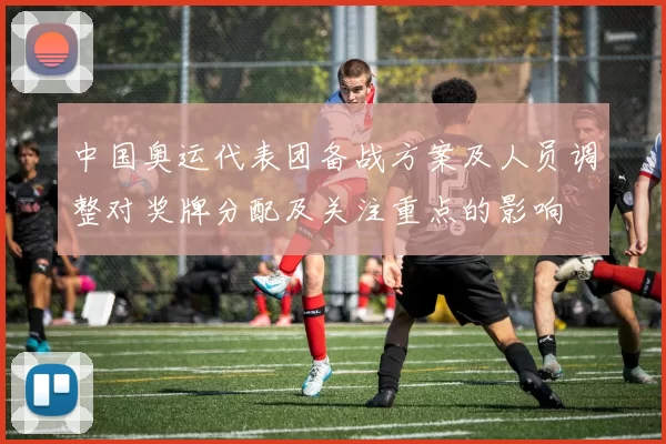 中国奥运代表团备战方案及人员调整对奖牌分配及关注重点的影响