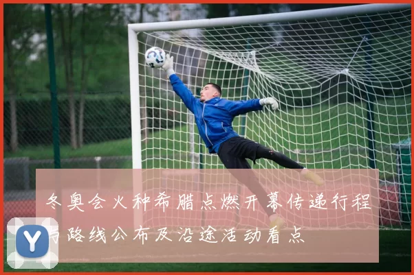 冬奥会火种希腊点燃开幕传递行程与路线公布及沿途活动看点