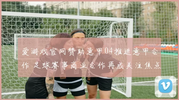 爱游戏官网赞助意甲04推进意甲合作 足球赛事商业合作再成关注焦点