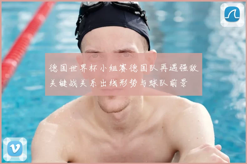 德国世界杯小组赛德国队再遇强敌关键战关系出线形势与球队前景