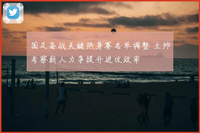 国足备战关键热身赛名单调整 主帅考察新人力争提升进攻效率