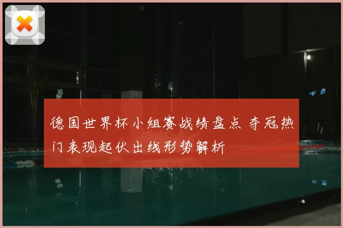德国世界杯小组赛战绩盘点 夺冠热门表现起伏出线形势解析