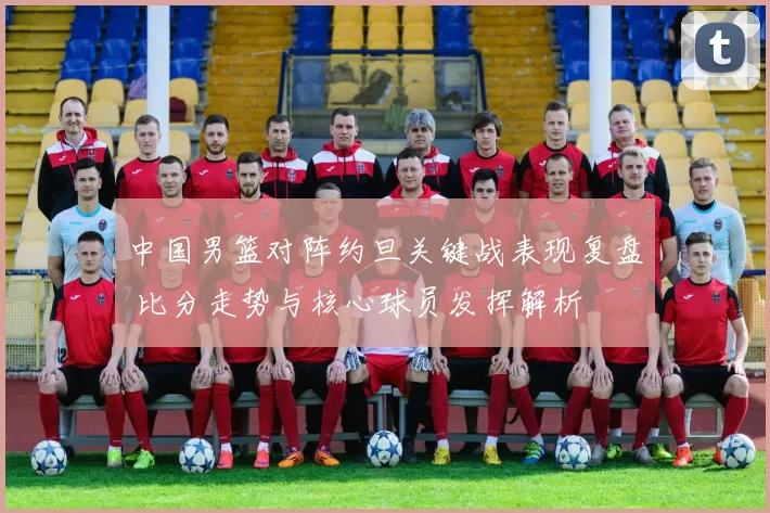 中国男篮对阵约旦关键战表现复盘 比分走势与核心球员发挥解析