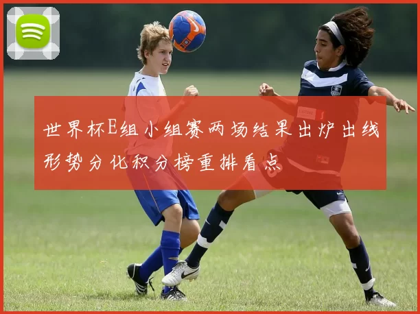 世界杯E组小组赛两场结果出炉出线形势分化积分榜重排看点