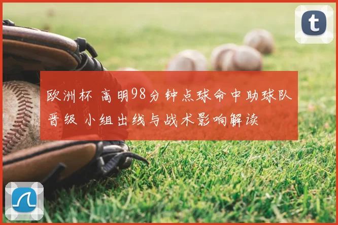 欧洲杯 高明98分钟点球命中助球队晋级 小组出线与战术影响解读