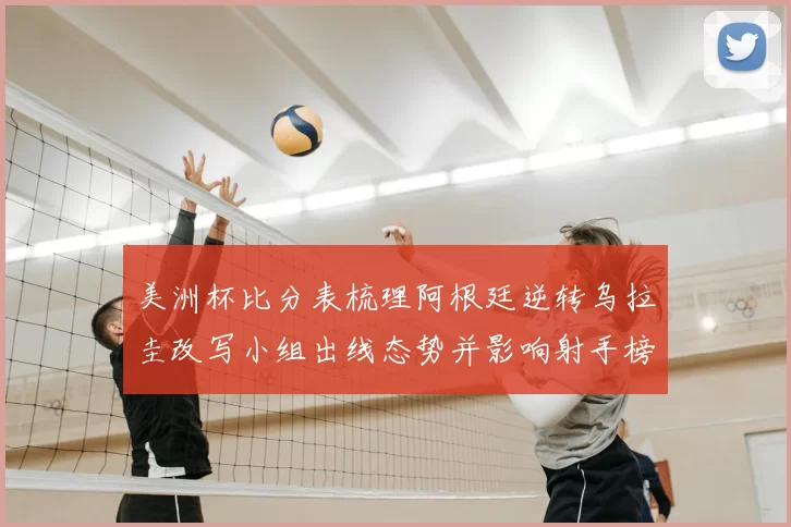 美洲杯比分表梳理阿根廷逆转乌拉圭改写小组出线态势并影响射手榜