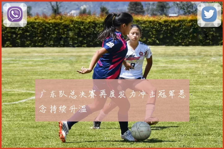 广东队总决赛再度发力冲击冠军悬念持续升温
