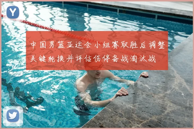 中国男篮亚运会小组赛取胜后调整关键轮换并评估伤停备战淘汰战