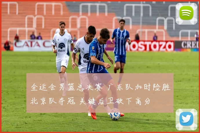 全运会男篮总决赛 广东队加时险胜北京队夺冠 关键后卫砍下高分