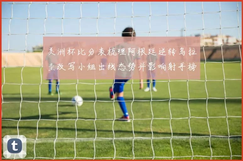 美洲杯比分表梳理阿根廷逆转乌拉圭改写小组出线态势并影响射手榜