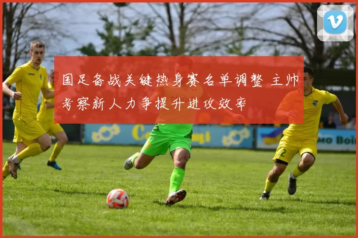 国足备战关键热身赛名单调整 主帅考察新人力争提升进攻效率