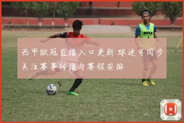 西甲欧冠直播入口更新 球迷可同步关注赛事转播与赛程安排