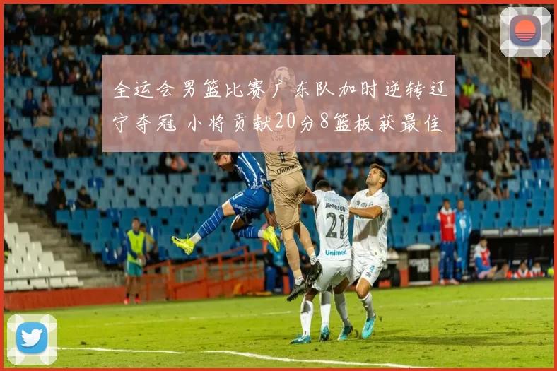 全运会男篮比赛广东队加时逆转辽宁夺冠 小将贡献20分8篮板获最佳球员