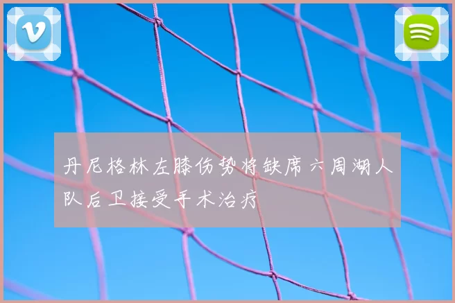 丹尼格林左膝伤势将缺席六周湖人队后卫接受手术治疗