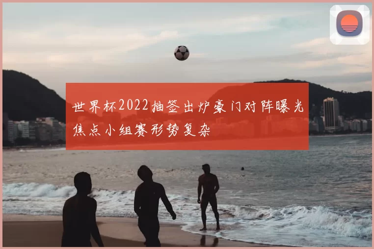 世界杯2022抽签出炉豪门对阵曝光焦点小组赛形势复杂