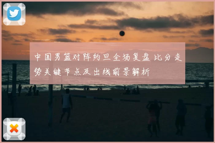 中国男篮对阵约旦全场复盘 比分走势关键节点及出线前景解析