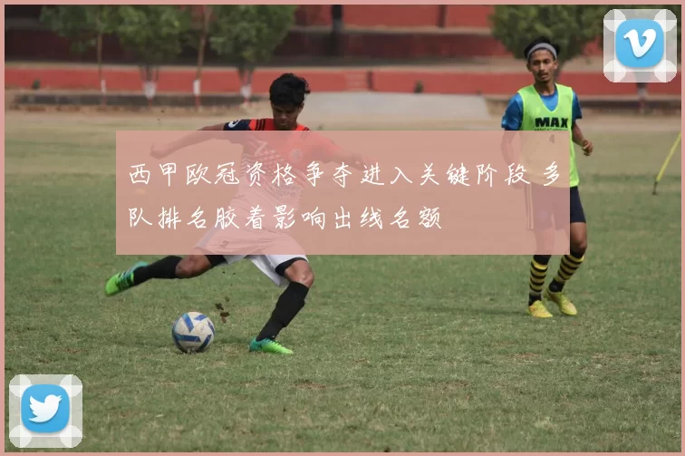西甲欧冠资格争夺进入关键阶段 多队排名胶着影响出线名额