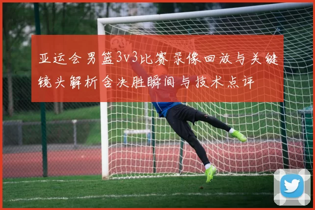 亚运会男篮3v3比赛录像回放与关键镜头解析含决胜瞬间与技术点评