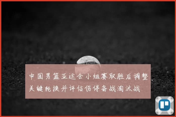 中国男篮亚运会小组赛取胜后调整关键轮换并评估伤停备战淘汰战