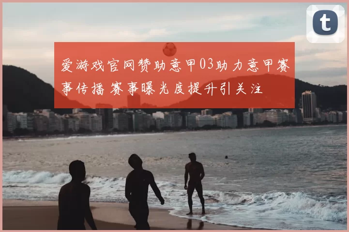 爱游戏官网赞助意甲03助力意甲赛事传播 赛事曝光度提升引关注