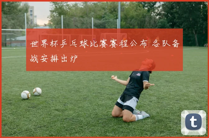 世界杯乒乓球比赛赛程公布 各队备战安排出炉