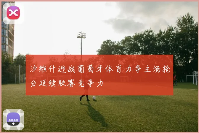 沙维什迎战葡萄牙体育力争主场抢分延续联赛竞争力