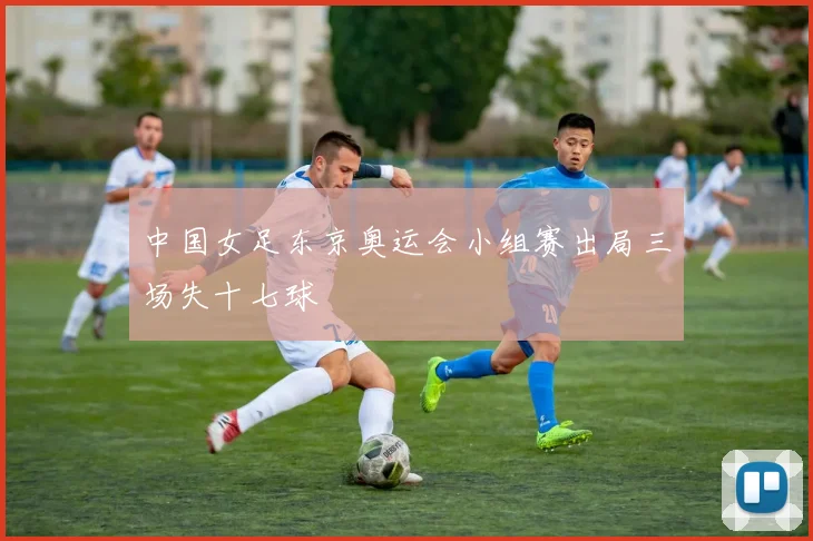 中国女足东京奥运会小组赛出局三场失十七球