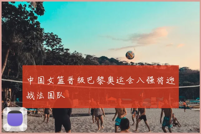 中国女篮晋级巴黎奥运会八强将迎战法国队