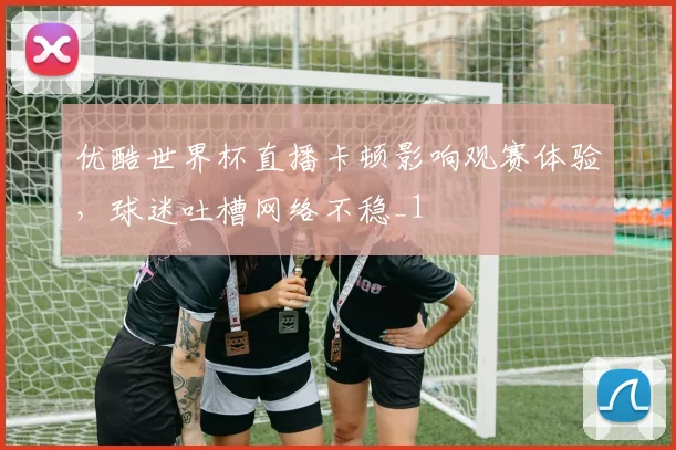 优酷世界杯直播卡顿影响观赛体验,球迷吐槽网络不稳_1