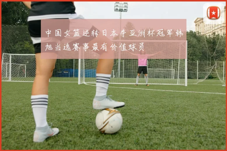 中国女篮逆转日本夺亚洲杯冠军韩旭当选赛事最有价值球员