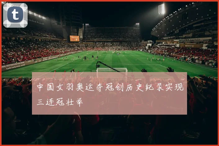 中国女羽奥运夺冠创历史纪录实现三连冠壮举