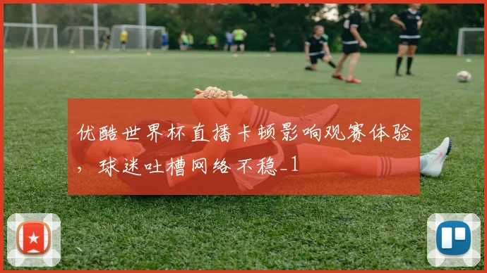 优酷世界杯直播卡顿影响观赛体验,球迷吐槽网络不稳_1