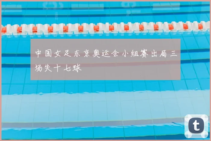 中国女足东京奥运会小组赛出局三场失十七球