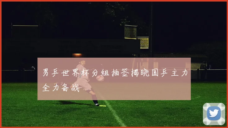 男乒世界杯分组抽签揭晓国乒主力全力备战