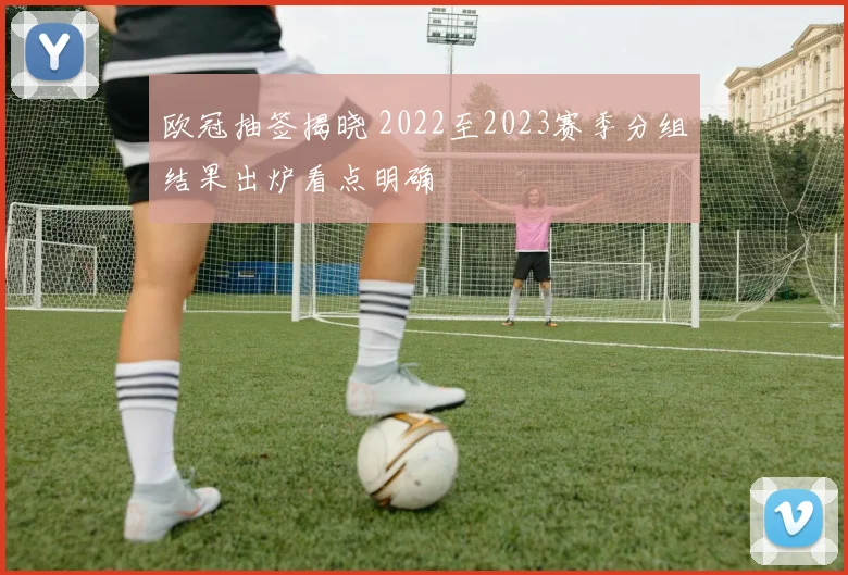 欧冠抽签揭晓 2022至2023赛季分组结果出炉看点明确